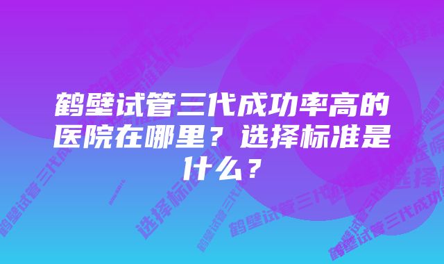 鹤壁试管三代成功率高的医院在哪里？选择标准是什么？