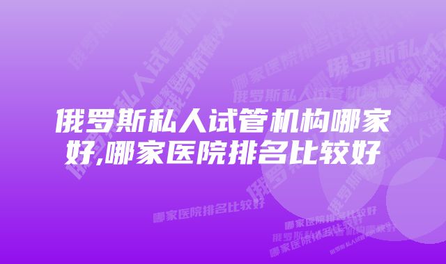 俄罗斯私人试管机构哪家好,哪家医院排名比较好