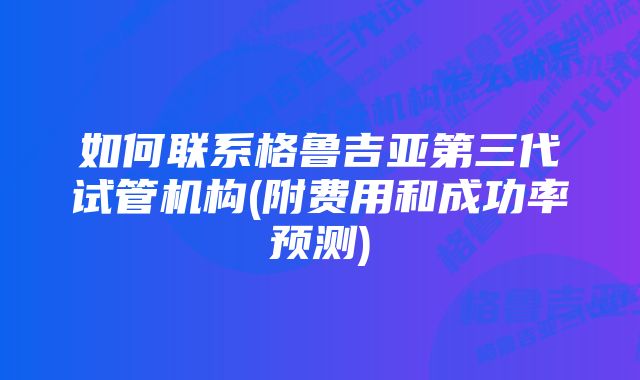 如何联系格鲁吉亚第三代试管机构(附费用和成功率预测)