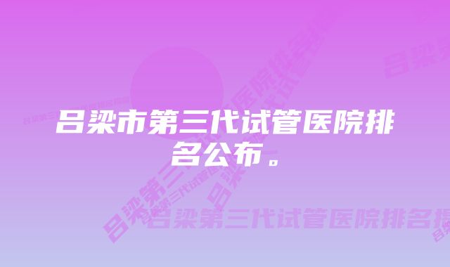 吕梁市第三代试管医院排名公布。