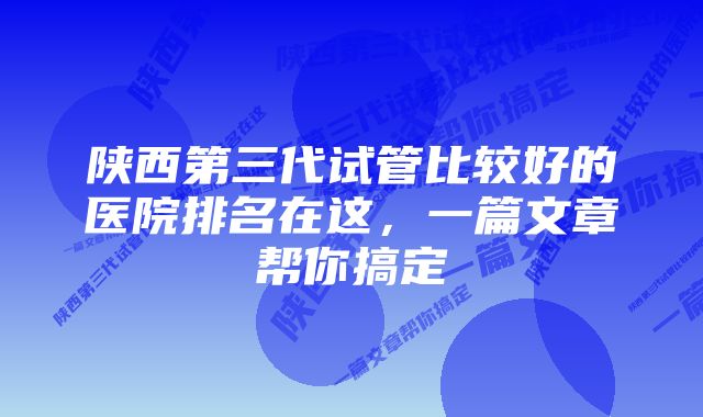 陕西第三代试管比较好的医院排名在这，一篇文章帮你搞定