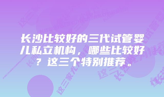 长沙比较好的三代试管婴儿私立机构，哪些比较好？这三个特别推荐。