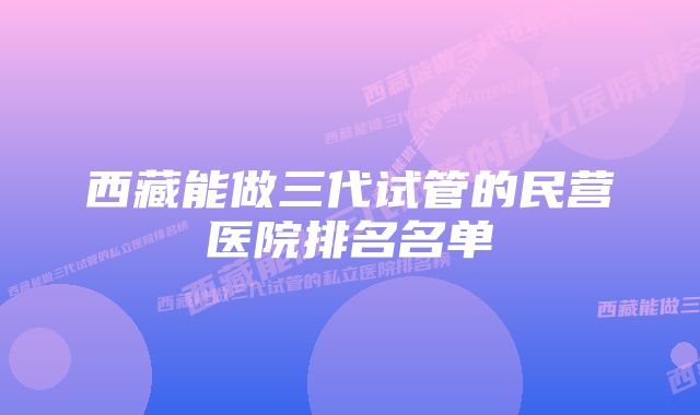 西藏能做三代试管的民营医院排名名单