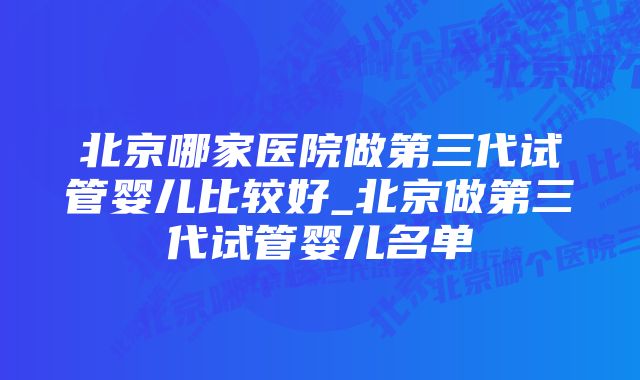 北京哪家医院做第三代试管婴儿比较好_北京做第三代试管婴儿名单