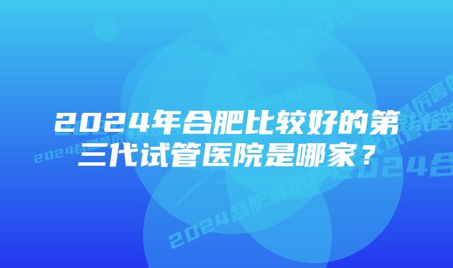 2024年合肥比较好的第三代试管医院是哪家？