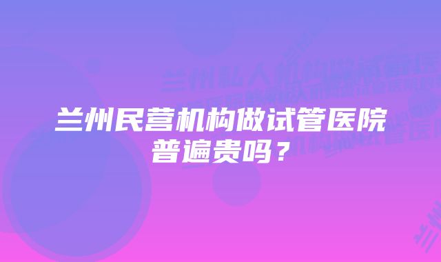 兰州民营机构做试管医院普遍贵吗？