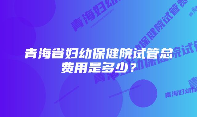 青海省妇幼保健院试管总费用是多少？