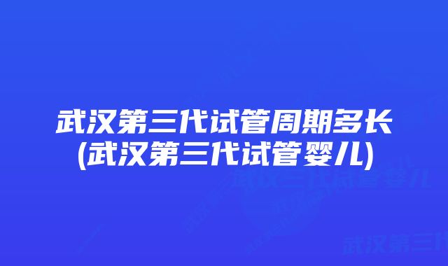 武汉第三代试管周期多长(武汉第三代试管婴儿)