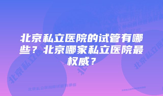 北京私立医院的试管有哪些？北京哪家私立医院最权威？