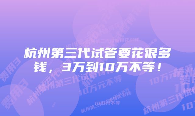 杭州第三代试管要花很多钱，3万到10万不等！