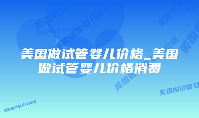 美国做试管婴儿价格_美国做试管婴儿价格消费