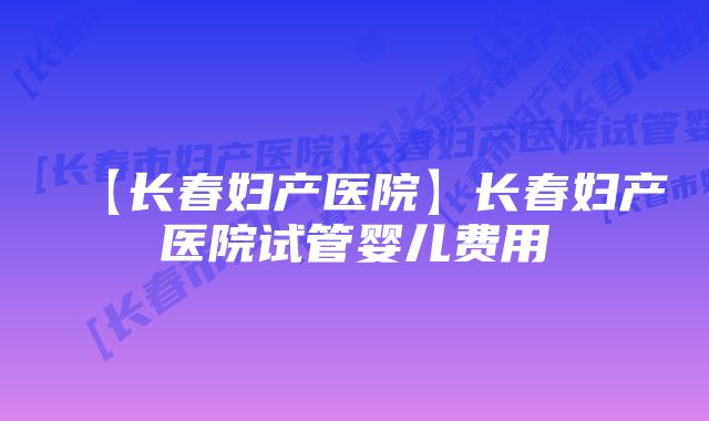 【长春妇产医院】长春妇产医院试管婴儿费用