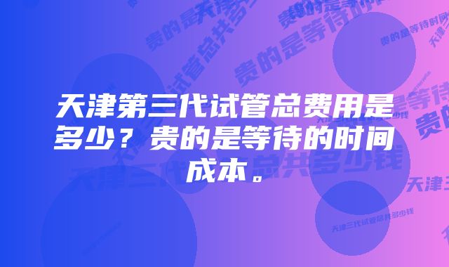 天津第三代试管总费用是多少？贵的是等待的时间成本。