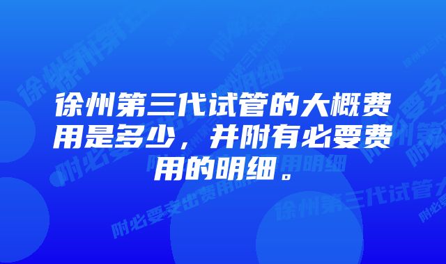 徐州第三代试管的大概费用是多少，并附有必要费用的明细。