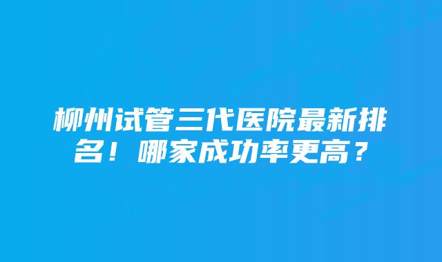 柳州试管三代医院最新排名！哪家成功率更高？