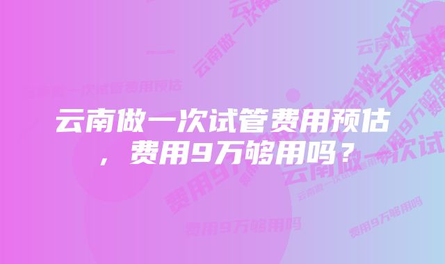 云南做一次试管费用预估，费用9万够用吗？