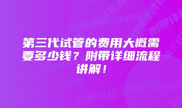 第三代试管的费用大概需要多少钱？附带详细流程讲解！