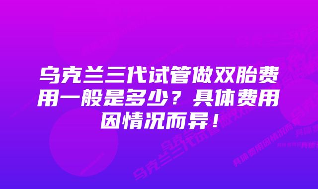 乌克兰三代试管做双胎费用一般是多少？具体费用因情况而异！