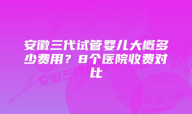 安徽三代试管婴儿大概多少费用？8个医院收费对比