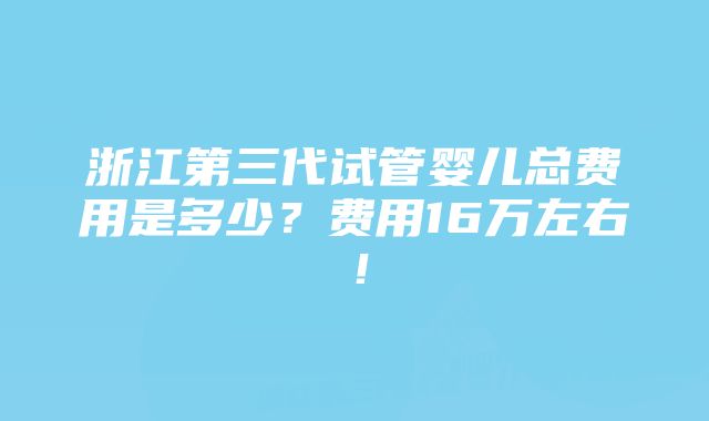 浙江第三代试管婴儿总费用是多少？费用16万左右！