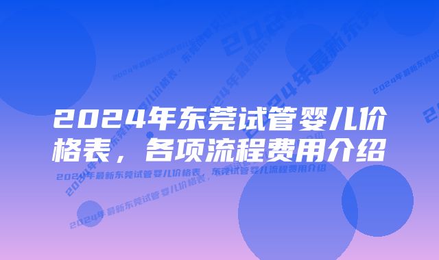 2024年东莞试管婴儿价格表，各项流程费用介绍