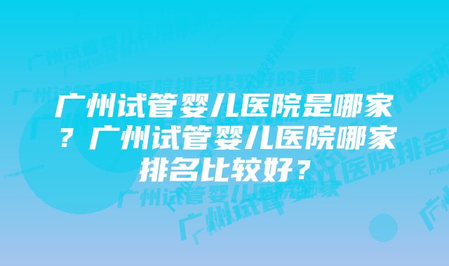 广州试管婴儿医院是哪家？广州试管婴儿医院哪家排名比较好？