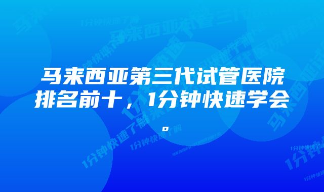 马来西亚第三代试管医院排名前十，1分钟快速学会。