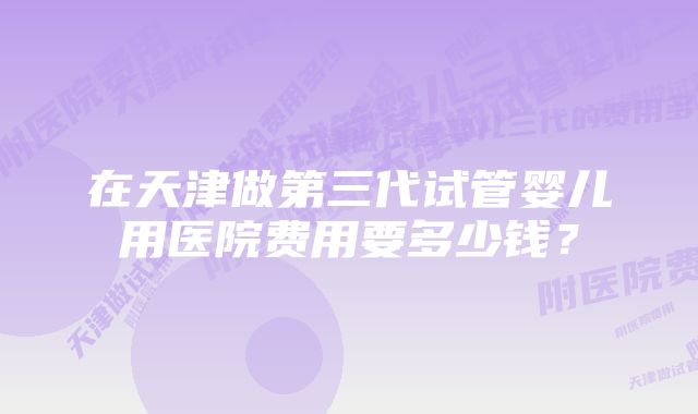 在天津做第三代试管婴儿用医院费用要多少钱？