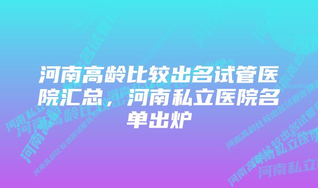 河南高龄比较出名试管医院汇总，河南私立医院名单出炉