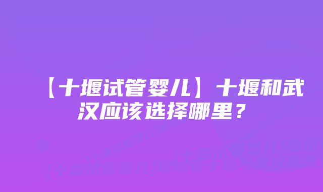 【十堰试管婴儿】十堰和武汉应该选择哪里？