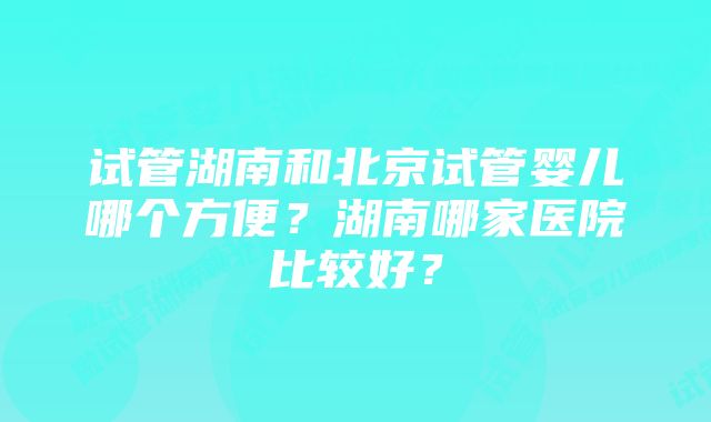 试管湖南和北京试管婴儿哪个方便？湖南哪家医院比较好？