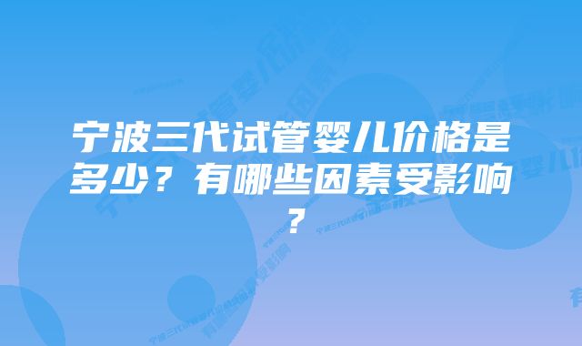 宁波三代试管婴儿价格是多少？有哪些因素受影响？