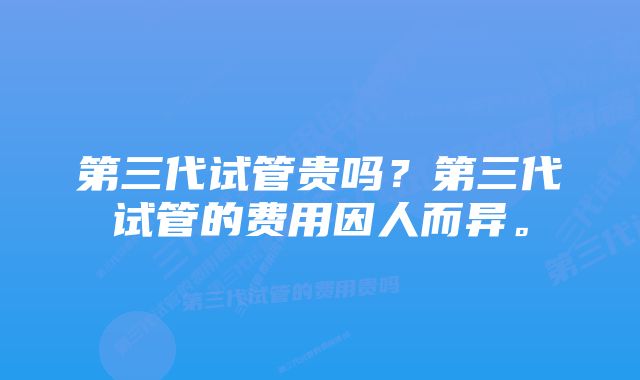 第三代试管贵吗？第三代试管的费用因人而异。