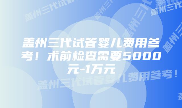 盖州三代试管婴儿费用参考！术前检查需要5000元-1万元