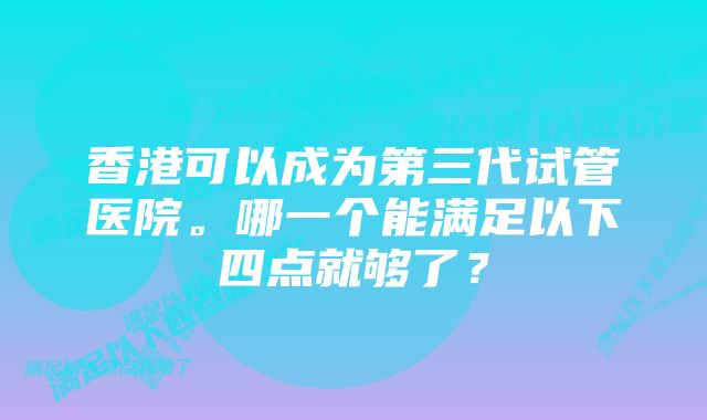 香港可以成为第三代试管医院。哪一个能满足以下四点就够了？