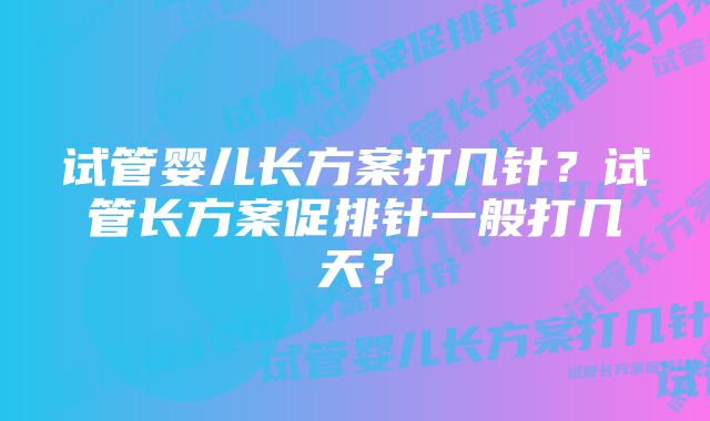 试管婴儿长方案打几针？试管长方案促排针一般打几天？