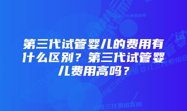 第三代试管婴儿的费用有什么区别？第三代试管婴儿费用高吗？