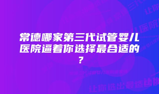 常德哪家第三代试管婴儿医院逼着你选择最合适的？