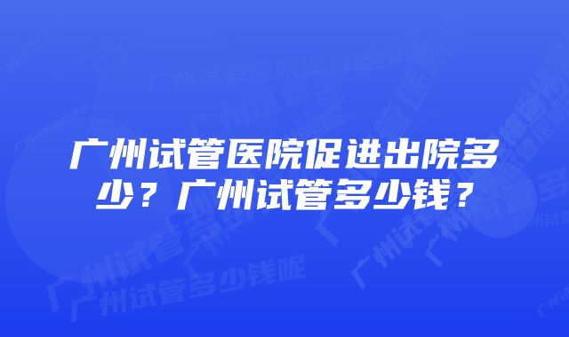 广州试管医院促进出院多少？广州试管多少钱？