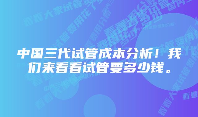 中国三代试管成本分析！我们来看看试管要多少钱。