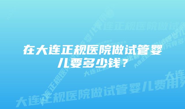 在大连正规医院做试管婴儿要多少钱？