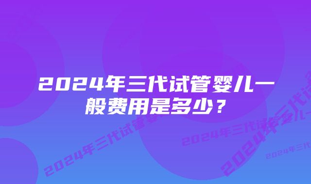 2024年三代试管婴儿一般费用是多少？