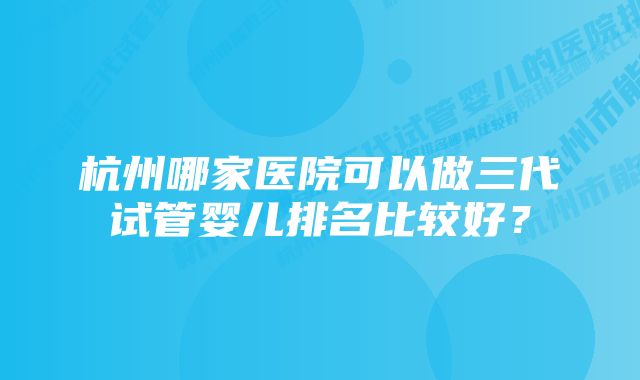 杭州哪家医院可以做三代试管婴儿排名比较好？