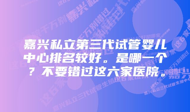 嘉兴私立第三代试管婴儿中心排名较好。是哪一个？不要错过这六家医院。