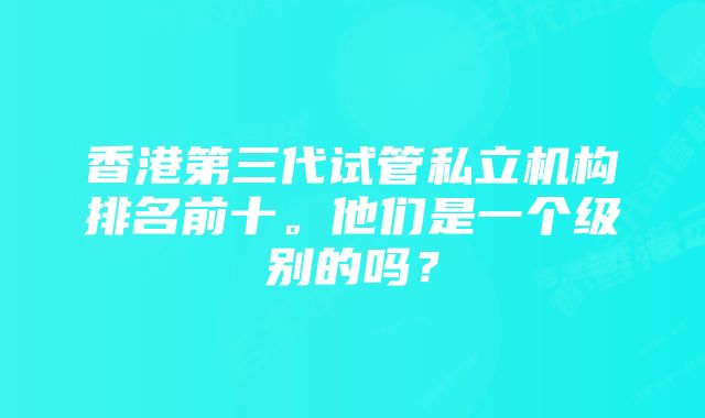 香港第三代试管私立机构排名前十。他们是一个级别的吗？