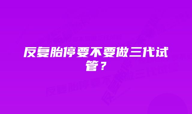 反复胎停要不要做三代试管？