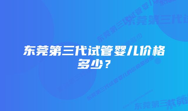 东莞第三代试管婴儿价格多少？