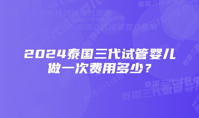 2024泰国三代试管婴儿做一次费用多少？