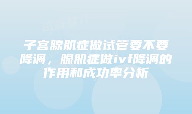 子宫腺肌症做试管要不要降调，腺肌症做ivf降调的作用和成功率分析