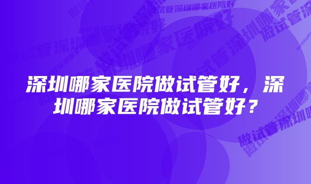 深圳哪家医院做试管好，深圳哪家医院做试管好？